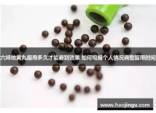 六味地黄丸服用多久才能看到效果 如何根据个人情况调整服用时间